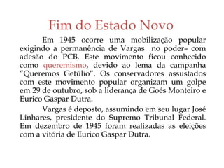 Fim do Estado Novo
Em 1945 ocorre uma mobilização popular
exigindo a permanência de Vargas no poder– com
adesão do PCB. Este movimento ficou conhecido
como queremismo, devido ao lema da campanha
“Queremos Getúlio“. Os conservadores assustados
com este movimento popular organizam um golpe
em 29 de outubro, sob a liderança de Goés Monteiro e
Eurico Gaspar Dutra.
Vargas é deposto, assumindo em seu lugar José
Linhares, presidente do Supremo Tribunal Federal.
Em dezembro de 1945 foram realizadas as eleições
com a vitória de Eurico Gaspar Dutra.
 