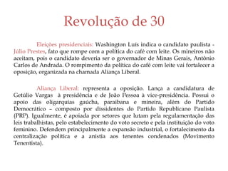 Revolução de 30
Eleições presidenciais: Washington Luís indica o candidato paulista -
Júlio Prestes, fato que rompe com a política do café com leite. Os mineiros não
aceitam, pois o candidato deveria ser o governador de Minas Gerais, Antônio
Carlos de Andrada. O rompimento da política do café com leite vai fortalecer a
oposição, organizada na chamada Aliança Liberal.
Aliança Liberal: representa a oposição. Lança a candidatura de
Getúlio Vargas à presidência e de João Pessoa à vice-presidência. Possui o
apoio das oligarquias gaúcha, paraibana e mineira, além do Partido
Democrático – composto por dissidentes do Partido Republicano Paulista
(PRP). Igualmente, é apoiada por setores que lutam pela regulamentação das
leis trabalhistas, pelo estabelecimento do voto secreto e pela instituição do voto
feminino. Defendem principalmente a expansão industrial, o fortalecimento da
centralização política e a anistia aos tenentes condenados (Movimento
Tenentista).
 