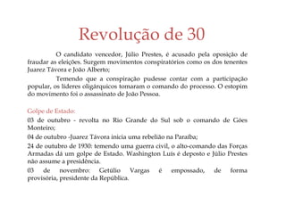 Revolução de 30
O candidato vencedor, Júlio Prestes, é acusado pela oposição de
fraudar as eleições. Surgem movimentos conspiratórios como os dos tenentes
Juarez Távora e João Alberto;
Temendo que a conspiração pudesse contar com a participação
popular, os líderes oligárquicos tomaram o comando do processo. O estopim
do movimento foi o assassinato de João Pessoa.
Golpe de Estado:
03 de outubro - revolta no Rio Grande do Sul sob o comando de Góes
Monteiro;
04 de outubro -Juarez Távora inicia uma rebelião na Paraíba;
24 de outubro de 1930: temendo uma guerra civil, o alto-comando das Forças
Armadas dá um golpe de Estado. Washington Luís é deposto e Júlio Prestes
não assume a presidência.
03 de novembro: Getúlio Vargas é empossado, de forma
provisória, presidente da República.
 