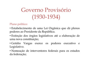 Governo Provisório
(1930-1934)
Plano político:
• Estabelecimento de uma Lei Orgânica que dá plenos
poderes ao Presidente da República.
• Extinção dos órgãos legislativos até a elaboração de
uma nova constituição;
• Getúlio Vargas exerce os poderes executivo e
Legislativo.
• Nomeação de interventores federais para os estados
da federação;
 