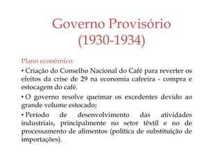 Governo Provisório
(1930-1934)
Plano econômico:
• Criação do Conselho Nacional do Café para reverter os
efeitos da crise de 29 na economia cafeeira - compra e
estocagem do café.
• O governo resolve queimar os excedentes devido ao
grande volume estocado;
• Período de desenvolvimento das atividades
industriais, principalmente no setor têxtil e no de
processamento de alimentos (política de substituição de
importações).
 