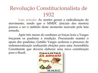 Revolução Constitucionalista de
1932
Luta armada: As mortes geram a radicalização do
movimento, sendo que o MMDC (iniciais dos mortos)
passou a ser o símbolo deste momento marcado pela luta
armada.
Após três meses de combates as forças leais a Vargas
forçaram os paulistas à rendição. Procurando manter o
apoio dos paulistas, Getúlio Vargas acelerou o processo de
redemocratização realizando eleições para uma Assembléia
Constituinte que deveria elaborar uma nova constituição
para o Brasil.
 