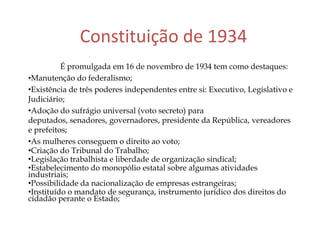 Constituição de 1934
É promulgada em 16 de novembro de 1934 tem como destaques:
•Manutenção do federalismo;
•Existência de três poderes independentes entre si: Executivo, Legislativo e
Judiciário;
•Adoção do sufrágio universal (voto secreto) para
deputados, senadores, governadores, presidente da República, vereadores
e prefeitos;
•As mulheres conseguem o direito ao voto;
•Criação do Tribunal do Trabalho;
•Legislação trabalhista e liberdade de organização sindical;
•Estabelecimento do monopólio estatal sobre algumas atividades
industriais;
•Possibilidade da nacionalização de empresas estrangeiras;
•Instituído o mandato de segurança, instrumento jurídico dos direitos do
cidadão perante o Estado;
 