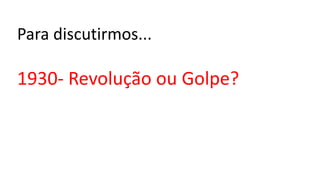 Para discutirmos...
1930- Revolução ou Golpe?
 