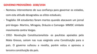 GOVERNO PROVISÓRIO- 1030/1934
- Nomeou interventores de sua confiança para governar os estados,
com esta atitude desagradou as elites estaduais;
- Tragédia: 04 estudantes foram mortos quando atacavam um jornal
pró-Vargas- Martins, Miragaia, Dráuzio e Camargo- MMDC símbolo
movimento contra Vargas.
- 1932- Revolução Constitucionalista- os paulistas apoiados pelo
Mato Grosso, saíram nas ruas exigindo uma Constituição para o
país. O governo sufocou a revolta, porém votou e aprovou a
terceira constituição do país.
 