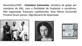 Novembro/1935 - Intentona Comunista: tentativa de golpe por
membros da ANL, com a finalidade de implantar o socialismo.
Mal organizada, fracassou rapidamente. Seus líderes (incluindo
Prestes) foram presos. Olga Benário foi deportada.
 