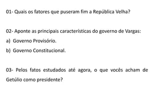 01- Quais os fatores que puseram fim a República Velha?
02- Aponte as principais características do governo de Vargas:
a) Governo Provisório.
b) Governo Constitucional.
03- Pelos fatos estudados até agora, o que vocês acham de
Getúlio como presidente?
 