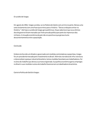 O suicídio de Vargas 
Em agosto de 1954, Vargas suicidou-se no Palácio do Catete com um tiro no peito. Deixou uma 
carta testamento com uma frase que entrou para a história : "Deixo a vida para entrar na 
História." Até hoje o suicídio de Vargas gera polêmicas. O que sabemos é que seus últimos 
dias de governo foram marcados por forte pressão política por parte da imprensa e dos 
militares. A situação econômica do país não era positiva o que gerava muito 
descontentamento entre a população. 
Conclusão 
Embora tenha sido um ditador e governado com medidas controladoras e populistas, Vargas 
foi um presidente marcado pelo investimento no Brasil. Além de criar obras de infra-estrutura 
e desenvolver o parque industrial brasileiro, tomou medidas favoráveis aos trabalhadores. Foi 
na área do trabalho que deixou sua marca registrada. Sua política econômica gerou empregos 
no Brasil e suas medidas na área do trabalho favoreceram os trabalhadores brasileiros. 
Carreira Política de Getúlio Vargas: 
