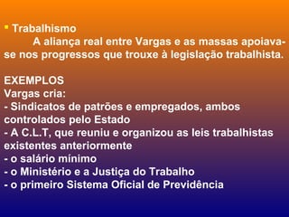  Trabalhismo
A aliança real entre Vargas e as massas apoiava-
se nos progressos que trouxe à legislação trabalhista.
EXEMPLOS
Vargas cria:
- Sindicatos de patrões e empregados, ambos
controlados pelo Estado
- A C.L.T, que reuniu e organizou as leis trabalhistas
existentes anteriormente
- o salário mínimo
- o Ministério e a Justiça do Trabalho
- o primeiro Sistema Oficial de Previdência
 