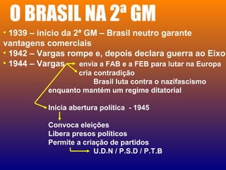 O BRASIL NA 2ª GM
• 1939 – início da 2ª GM – Brasil neutro garante
vantagens comerciais
• 1942 – Vargas rompe e, depois declara guerra ao Eixo
• 1944 – Vargas envia a FAB e a FEB para lutar na Europa
cria contradição
Brasil luta contra o nazifascismo
enquanto mantém um regime ditatorial
Inicia abertura política - 1945
Convoca eleições
Libera presos políticos
Permite a criação de partidos
U.D.N / P.S.D / P.T.B
 
