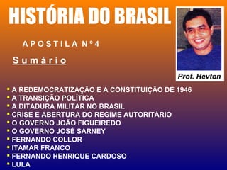 HISTÓRIA DO BRASIL
A P O S T I L A N º 4
 A REDEMOCRATIZAÇÃO E A CONSTITUIÇÃO DE 1946
 A TRANSIÇÃO POLÍTICA
 A DITADURA MILITAR NO BRASIL
 CRISE E ABERTURA DO REGIME AUTORITÁRIO
 O GOVERNO JOÃO FIGUEIREDO
 O GOVERNO JOSÉ SARNEY
 FERNANDO COLLOR
 ITAMAR FRANCO
 FERNANDO HENRIQUE CARDOSO
 LULA
Prof. Hevton
S u m á r i o
 
