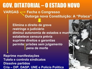 GOV. DITATORIAL – O ESTADO NOVO
VARGAS Fecha o Congresso
Outorga nova Constituição: A “Polaca”
Elimina o direito de greve
restringe o judiciário
diminui autonomia de estados e municípios
estabelece censura prévia
suprime direitos e garantias
permite prisões sem julgamento
pena de morte
Reprime manifestações
Tutela e controla sindicatos
Dissolve partidos
Cria – DIP, DASP, UNE e Polícia Política
 