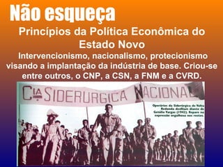 Não esqueça
Princípios da Política Econômica do
Estado Novo
Intervencionismo, nacionalismo, protecionismo
visando a implantação da indústria de base. Criou-se
entre outros, o CNP, a CSN, a FNM e a CVRD.
 