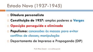 Estado Novo (1937-1945)
 Ditadura personalista
 Constituição de 1937: amplos poderes a Vargas
 Oposição perseguida e eliminada
 Populismo: concessões às massas para evitar
conflitos de classes; manipulação
 Departamento de Imprensa e Propaganda (DIP)
Prof. Elton Zanoni - www.elton.pro.br
 