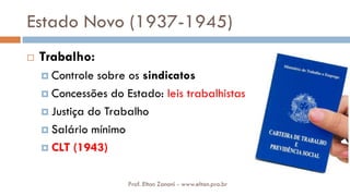 Estado Novo (1937-1945)
 Trabalho:
 Controle sobre os sindicatos
 Concessões do Estado: leis trabalhistas
 Justiça do Trabalho
 Salário mínimo
 CLT (1943)
Prof. Elton Zanoni - www.elton.pro.br
 