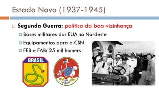 Estado Novo (1937-1945)
 Segunda Guerra: política da boa vizinhança
 Bases militares dos EUA no Nordeste
 Equipamentos para a CSN
 FEB e FAB: 25 mil homens
 