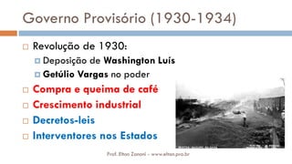 Governo Provisório (1930-1934)
 Revolução de 1930:
 Deposição de Washington Luís
 Getúlio Vargas no poder
 Compra e queima de café
 Crescimento industrial
 Decretos-leis
 Interventores nos Estados
Prof. Elton Zanoni - www.elton.pro.br
 