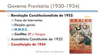 Governo Provisório (1930-1934)
 Revolução Constitucionalista de 1932:
 Troca do interventor
 Eleições gerais
 M.M.D.C.
 Conflito: SP x Vargas
 Assembleia Constituinte de 1933
 Constituição de 1934
Vídeo
Prof. Elton Zanoni - www.elton.pro.br
 