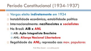 Período Constitucional (1934-1937)
 Vargas eleito indiretamente em 1934
 Instabilidade econômica; estabilidade política
 Internacionalmente: nazifascistas x socialistas
 No Brasil: AIB x ANL
 AIB: Ação Integralista Brasileira
 ANL: Aliança Nacional Libertadora
 Ilegalidade da ANL; repressão aos mov. populares
Prof. Elton Zanoni - www.elton.pro.br
 