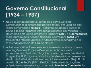 Governo Constitucional
(1934 – 1937)
 Nesse segundo mandato, conhecido como Governo
Constitucional, a altercação política se deu em volta de dois
ideais primordiais: o fascista – conjunto de ideias e preceitos
político-sociais totalitário introduzidos na Itália por Mussolini –,
defendido pela Ação Integralista Brasileira (AIB), e o democrático,
representado pela Aliança Nacional Libertadora (ANL), era
favorável à reforma agrária, a luta contra o imperialismo e a
revolução por meio da luta de classes.
 A ANL aproveitando-se desse espírito revolucionário e com as
orientações dos altos escalões do comunismo soviético,
promoveu uma tentativa de golpe contra o governo de Getúlio
Vargas. Em 1935, alguns comunistas brasileiros iniciaram revoltas
dentro de instituições militares nas cidades de Natal (RN), Rio de
Janeiro (RJ) e Recife (PE).    Devido à falha de articulação e
adesão de outros estados, a chamada Intentona Comunista, foi
 