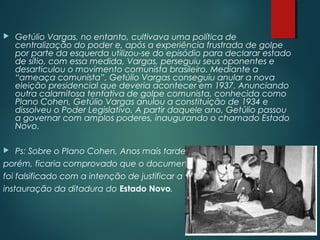  Getúlio Vargas, no entanto, cultivava uma política de
centralização do poder e, após a experiência frustrada de golpe
por parte da esquerda utilizou-se do episódio para declarar estado
de sítio, com essa medida, Vargas, perseguiu seus oponentes e
desarticulou o movimento comunista brasileiro. Mediante a
“ameaça comunista”, Getúlio Vargas conseguiu anular a nova
eleição presidencial que deveria acontecer em 1937. Anunciando
outra calamitosa tentativa de golpe comunista, conhecida como
Plano Cohen, Getúlio Vargas anulou a constituição de 1934 e
dissolveu o Poder Legislativo. A partir daquele ano, Getúlio passou
a governar com amplos poderes, inaugurando o chamado Estado
Novo.
 Ps: Sobre o Plano Cohen, Anos mais tarde,
porém, ficaria comprovado que o documento
foi falsificado com a intenção de justificar a
instauração da ditadura do Estado Novo.
 