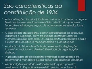 São caracteristicas da
constituição de 1934
 A manutenção dos princípios básicos da carta anterior, ou seja, o
Brasil continuava sendo uma república dentro dos princípios
federativos, ainda que o grau de autonomia dos estados fosse
reduzido;
 A dissociação dos poderes, com independência do executivo,
legislativo e judiciário; além da eleição direta de todos os
membros dos dois primeiros. O Código eleitoral formulado para a
eleição da Constituinte foi incorporado à Constituição;
 A criação do Tribunal do Trabalho e respectiva legislação
trabalhista, incluindo o direito à liberdade de organização
sindical;
 A possibilidade de nacionalizar empresas estrangeiras e de
determinar o monopólio estatal sobre determinadas indústrias;
 As disposições transitórias estabelecendo que o primeiro
presidente da República fosse eleito pelo voto indireto da
 