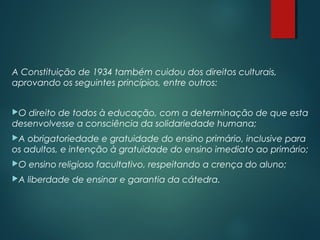 A Constituição de 1934 também cuidou dos direitos culturais,
aprovando os seguintes princípios, entre outros: 
O direito de todos à educação, com a determinação de que esta
desenvolvesse a consciência da solidariedade humana;
A obrigatoriedade e gratuidade do ensino primário, inclusive para
os adultos, e intenção à gratuidade do ensino imediato ao primário;
O ensino religioso facultativo, respeitando a crença do aluno;
A liberdade de ensinar e garantia da cátedra.
 