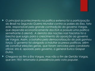  O principal acontecimento na política externa foi a participação
do Brasil na Segunda Guerra Mundial contra os países do Eixo, fato
este, responsável pela grande contradição do governo Vargas,
que dependia economicamente dos EUA e possuía uma política
semelhante à alemã.  A derrota das nações nazi fascistas foi a
brecha que surgiu para o crescimento da oposição ao governo
de Vargas. Assim, a batalha pela democratização do país ganhou
força. O governo foi obrigado a indultar os presos políticos, além
de constituir eleições gerais, que foram vencidas pelo candidato
oficial, isto é, apoiado pelo governo, o general Eurico Gaspar
Dutra.
 Chegava ao fim a Era Vargas, mas não o fim de Getúlio Vargas,
que em 1951 retornaria à presidência pelo voto popular.
 
