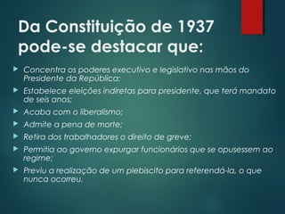 Da Constituição de 1937
pode-se destacar que:
 Concentra os poderes executivo e legislativo nas mãos do
Presidente da República;
 Estabelece eleições indiretas para presidente, que terá mandato
de seis anos;
 Acaba com o liberalismo;
 Admite a pena de morte;
 Retira dos trabalhadores o direito de greve;
 Permitia ao governo expurgar funcionários que se opusessem ao
regime;
 Previu a realização de um plebiscito para referendá-la, o que
nunca ocorreu.
 