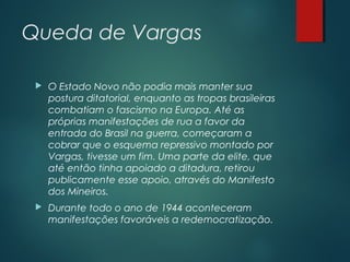 Queda de Vargas
 O Estado Novo não podia mais manter sua
postura ditatorial, enquanto as tropas brasileiras
combatiam o fascismo na Europa. Até as
próprias manifestações de rua a favor da
entrada do Brasil na guerra, começaram a
cobrar que o esquema repressivo montado por
Vargas, tivesse um fim. Uma parte da elite, que
até então tinha apoiado a ditadura, retirou
publicamente esse apoio, através do Manifesto
dos Mineiros.
 Durante todo o ano de 1944 aconteceram
manifestações favoráveis a redemocratização.
 