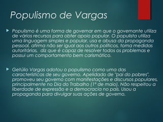 Populismo de Vargas
 Populismo é uma forma de governar em que o governante utiliza
de vários recursos para obter apoio popular. O populista utiliza
uma linguagem simples e popular, usa e abusa da propaganda
pessoal, afirma não ser igual aos outros políticos, toma medidas
autoritárias, diz que é capaz de resolver todos os problemas e
possui um comportamento bem carismático.
 Getúlio Vargas adotou o populismo como uma das
características de seu governo. Apelidado de "pai do pobres",
promoveu seu governo com manifestações e discursos populares,
principalmente no Dia do Trabalho (1º de maio). Não respeitou a
liberdade de expressão e a democracia no país. Usou a
propaganda para divulgar suas ações de governo.
 