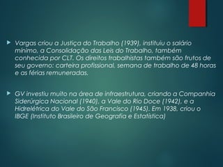  Vargas criou a Justiça do Trabalho (1939), instituiu o salário
mínimo, a Consolidação das Leis do Trabalho, também
conhecida por CLT. Os direitos trabalhistas também são frutos de
seu governo: carteira profissional, semana de trabalho de 48 horas
e as férias remuneradas.
 GV investiu muito na área de infraestrutura, criando a Companhia
Siderúrgica Nacional (1940), a Vale do Rio Doce (1942), e a
Hidrelétrica do Vale do São Francisco (1945). Em 1938, criou o
IBGE (Instituto Brasileiro de Geografia e Estatística)
 
