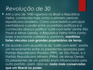 Revolução de 30
 Até o ano de 1930 vigorava no Brasil a República
Velha, conhecida hoje como o primeiro período
republicano brasileiro. Como característica principal
centralizava o poder entre os partidos políticos e a
conhecida aliança política "café-com-leite" (entre São
Paulo e Minas Gerais), a República Velha tinha como
base a economia cafeeira e, portanto, mantinha
fortes vínculos com grandes proprietários de terras.
 De acordo com as políticas do "café-com-leite", existia
um revezamento entre os presidentes apoiados pelo
Partido Republicano Paulista (PRP), de São Paulo, e o
Partido Republicano Mineiro (PRM), de Minas Gerais.
Os presidentes de um partido eram influenciados pelo
outro partido, assim, dizia-se: nada mais conservador,
que um liberal no poder.
 