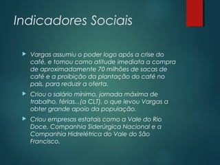Indicadores Sociais
 Vargas assumiu o poder logo após a crise do
café, e tomou como atitude imediata a compra
de aproximadamente 70 milhões de sacas de
café e a proibição da plantação do café no
país, para reduzir a oferta.
 Criou o salário mínimo, jornada máxima de
trabalho, férias...(a CLT), o que levou Vargas a
obter grande apoio da população.
 Criou empresas estatais como a Vale do Rio
Doce, Companhia Siderúrgica Nacional e a
Companhia Hidrelétrica do Vale do São
Francisco.
 