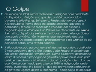 O Golpe
 Em março de 1930, foram realizadas as eleições para presidente
da República.  Eleição esta que deu a vitória ao candidato
governista Júlio Prestes. Entretanto, Prestes não tomou posse. A
Aliança Liberal (nome dado aos aliados mineiros, gaúchos, e
paraibanos) recusou-se a aceitar a validade das eleições,
alegando que a vitória de Júlio Prestes era decorrente de fraude.
Além disso, deputados eleitos em estados onde a Aliança Liberal
conseguiu a vitória, não tiveram o reconhecimento dos seus
mandatos. Os estados aliados, principalmente o Rio Grande do Sul
planejam então, uma revolta armada.
 A situação acaba agravando-se ainda mais quando o candidato
à vice-presidente de Getúlio Vargas, João Pessoa, é assassinado
em Recife, capital de Pernambuco. Como os motivos dessa morte
foram duvidosos a propaganda getulista aproveitou-se disso para
usá-la em seu favor, atribuindo a culpa à oposição, além da crise
econômica acentuada pela crise de 1929; a indignação, deste
modo, aumentou, e o Exército – que por sua vez era desfavorável
ao governo vigente desde o tenentismo – começou a se mobilizar
 