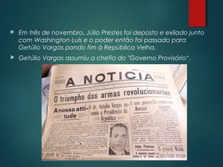  Em três de novembro, Júlio Prestes foi deposto e exilado junto
com Washington Luís e o poder então foi passado para
Getúlio Vargas pondo fim à República Velha.
 Getúlio Vargas assumiu a chefia do "Governo Provisório“.
 