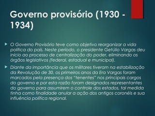 Governo provisório (1930 -
1934)
 O Governo Provisório teve como objetivo reorganizar a vida
política do país. Neste período, o presidente Getúlio Vargas deu
início ao processo de centralização do poder, eliminando os
órgãos legislativos (federal, estadual e municipal).
 Diante da importância que os militares tiveram na estabilização
da Revolução de 30, os primeiros anos da Era Vargas foram
marcados pela presença dos “tenentes” nos principais cargos
do governo e por esta razão foram designados representantes
do governo para assumirem o controle dos estados, tal medida
tinha como finalidade anular a ação dos antigos coronéis e sua
influência política regional.
 