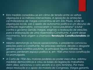  Esta medida consolidou-se em clima de tensão entre as velhas
oligarquias e os militares interventores. A oposição às ambições
centralizadoras de Vargas concentrou-se em São Paulo, onde as
oligarquias locais, sob o apelo da autonomia política e um discurso de
conteúdo regionalista, convocaram o “povo paulistano” a lutar
contra o governo Getúlio Vargas, exigindo a realização de eleições
para a elaboração de uma Assembléia Constituinte. A partir desse
movimento, teve origem a chamada Revolução Constitucionalista de
1932.
 Mesmo derrotando as forças oposicionistas, o presidente convocou
eleições para a Constituinte. No processo eleitoral, devido o desgaste
gerado pelos conflitos paulistas, as principais figuras militares do
governo perderam espaço político e, em 1934 uma nova constituição
foi promulgada.
 A Carta de 1934 deu maiores poderes ao poder executivo, adotou
medidas democráticas e criou as bases da legislação trabalhista.
Além disso, sancionou o voto secreto e o voto feminino. Por meio
dessa resolução e o apoio da maioria do Congresso, Vargas garantiu
 