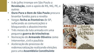 • 9 de julho irrompe em São Paulo a
Revolução, com o apoio de RS, MG, PE, e
outros
• Ouro Para o Bem de São Paulo procura
levantar fundos para a revolta
• Vargas fecha as fronteiras de SP,
sufocando as comunicações e
bloqueando o abastecimento
• Três meses de luta armada em uma
pequena guerra de trincheiras
• Nomeação de Armando Oliveira como
interventor, civil e paulista
• Aceleração do processo de
redemocratização realizando eleições
para uma Assembleia Constituinte
 