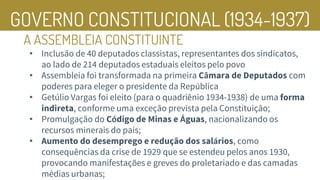 GOVERNO CONSTITUCIONAL (1934-1937)
A ASSEMBLEIA CONSTITUINTE
• Inclusão de 40 deputados classistas, representantes dos sindicatos,
ao lado de 214 deputados estaduais eleitos pelo povo
• Assembleia foi transformada na primeira Câmara de Deputados com
poderes para eleger o presidente da República
• Getúlio Vargas foi eleito (para o quadriênio 1934-1938) de uma forma
indireta, conforme uma exceção prevista pela Constituição;
• Promulgação do Código de Minas e Águas, nacionalizando os
recursos minerais do país;
• Aumento do desemprego e redução dos salários, como
consequências da crise de 1929 que se estendeu pelos anos 1930,
provocando manifestações e greves do proletariado e das camadas
médias urbanas;
 