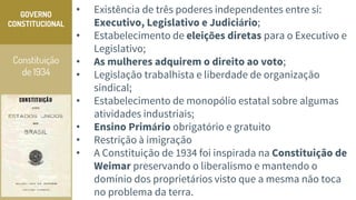Constituição
de 1934
GOVERNO
CONSTITUCIONAL
• Existência de três poderes independentes entre si:
Executivo, Legislativo e Judiciário;
• Estabelecimento de eleições diretas para o Executivo e
Legislativo;
• As mulheres adquirem o direito ao voto;
• Legislação trabalhista e liberdade de organização
sindical;
• Estabelecimento de monopólio estatal sobre algumas
atividades industriais;
• Ensino Primário obrigatório e gratuito
• Restrição à imigração
• A Constituição de 1934 foi inspirada na Constituição de
Weimar preservando o liberalismo e mantendo o
domínio dos proprietários visto que a mesma não toca
no problema da terra.
 