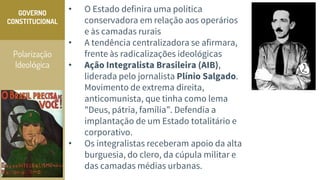 Polarização
Ideológica
GOVERNO
CONSTITUCIONAL
• O Estado definira uma política
conservadora em relação aos operários
e às camadas rurais
• A tendência centralizadora se afirmara,
frente às radicalizações ideológicas
• Ação Integralista Brasileira (AIB),
liderada pelo jornalista Plínio Salgado.
Movimento de extrema direita,
anticomunista, que tinha como lema
"Deus, pátria, família”. Defendia a
implantação de um Estado totalitário e
corporativo.
• Os integralistas receberam apoio da alta
burguesia, do clero, da cúpula militar e
das camadas médias urbanas.
 