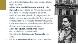 • Agravamento das condições de vida da classe
trabalhadora
• Aliança Nacional Libertadora (ANL). Luís
Carlos Prestes, filiado ao Partido Comunista
Brasileiro foi eleito presidente de honra.
• Reivindicava a suspensão do pagamento da
dívida externa, a nacionalização das empresas
estrangeiras e a realização da reforma agrária.
Colocava-se contra o totalitarismo e defendia a
democracia e um governo popular.
• A Lei de Segurança Nacional, recém-
decretada fecha a sede da ANL
• Conspiração da Intentona Comunista em
1935
• Início do Estado de Sítio em 25 de novembro
 
