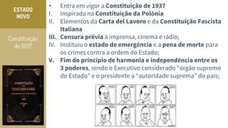 Constituição
de 1937
ESTADO
NOVO
• Entra em vigor a Constituição de 1937
I. Inspirada na Constituição da Polônia
II. Elementos da Carta del Lavoro e da Constituição Fascista
Italiana
III. Censura prévia à imprensa, cinema e rádio;
IV. Instituiu o estado de emergência e a pena de morte para
os crimes contra a ordem do Estado;
V. Fim do princípio de harmonia e independência entre os
3 poderes, sendo o Executivo considerado “órgão supremo
do Estado” e o presidente a “autoridade suprema” do país;
 