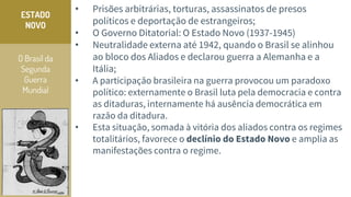 O Brasil da
Segunda
Guerra
Mundial
ESTADO
NOVO
• Prisões arbitrárias, torturas, assassinatos de presos
políticos e deportação de estrangeiros;
• O Governo Ditatorial: O Estado Novo (1937-1945)
• Neutralidade externa até 1942, quando o Brasil se alinhou
ao bloco dos Aliados e declarou guerra a Alemanha e a
Itália;
• A participação brasileira na guerra provocou um paradoxo
político: externamente o Brasil luta pela democracia e contra
as ditaduras, internamente há ausência democrática em
razão da ditadura.
• Esta situação, somada à vitória dos aliados contra os regimes
totalitários, favorece o declínio do Estado Novo e amplia as
manifestações contra o regime.
 