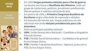Fim do
Estado Novo
ESTADO
NOVO
• Em 1943 Vargas prometeu eleições para o fim da guerra;
no mesmo ano houve o Manifesto dos Mineiros, onde um
grupo de intelectuais, políticos, jornalistas e profissionais
liberais pediam a redemocratização do país.
• Em janeiro de 1945, o Primeiro Congresso Brasileiro de
Escritores exigia a liberdade de expressão e eleições.
• Em fevereiro do mesmo ano, Vargas publicava um ato
adicional marcando eleições presidenciais para 2 de
dezembro.
• Entre os principais partidos estavam
I. UDN ( União Democrática Nacional )- Candidato o brigadeiro
Eduardo Gomes;
II. PSD ( Partido Social Democrático ) – Candidatura do general
Eurico Gaspar Dutra;
III. PTB ( Partido Trabalhista Brasileiro ) –Apoiava, junto com o
PSD, Eurico Gaspar Dutra;
 