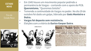 Fim do
Estado Novo
ESTADO
NOVO
• Em 1945 houve um movimento popular pedindo a
permanência de Vargas – contando com o apoio do PCB.
Queremismo, “Queremos Getúlio”.
• Temendo a continuidade de Vargas no poder. No dia 29 de
outubro foi dado um golpe, liderado por Goés Monteiro e
Dutra.
• Vargas foi deposto sem resistência.
• Eleições com a vitória de Eurico Gaspar Dutra.
 