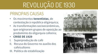 REVOLUÇÃO DE 1930
PRINCIPAIS CAUSAS
• Os movimentos tenentistas, de
contestação à república oligárquica;
• As transformações socioeconômicas,
que originaram grupos de oposição ao
predomínio da oligarquia cafeeira;
• CRISE DE 1929
I. Superprodução de café
II. Recusa do Governo no auxílio dos
cafeicultores
III. Política de estabilização
 