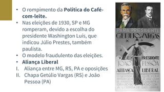 • O rompimento da Política do Café-
com-leite.
• Nas eleições de 1930, SP e MG
romperam, devido a escolha do
presidente Washington Luís, que
indicou Júlio Prestes, também
paulista.
• O modelo fraudulento das eleições.
• Aliança Liberal
I. Aliança entre MG, RS, PA e oposições
II. Chapa Getúlio Vargas (RS) e João
Pessoa (PA)
 