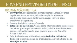 GOVERNO PROVISÓRIO (1930 – 1934)
ORGANIZAÇÃO POLITICA
• Lei Orgânica, que estabelecia plenos poderes a Vargas. Os órgão
legislativos foram extintos, até a elaboração de uma nova
constituição para o país. Desta forma, Vargas exerce o poder
executivo e o Legislativo;
• Nomeação de Interventores Federais
• Estado de Compromisso, Vargas como intermediador dos interesses
dos vários grupos que atuavam na esfera política. Atendimento dos
grandes cafeicultores pelo novo governo através do Conselho
Nacional do Café
• Criação de dois novos Ministérios: o do Trabalho, Indústria e
Comércio (que implantou uma ampla Legislação Trabalhista) e o da
Educação e Saúde
’
 